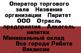 Оператор торгового зала › Название организации ­ Паритет, ООО › Отрасль предприятия ­ Алкоголь, напитки › Минимальный оклад ­ 30 000 - Все города Работа » Вакансии   . Московская обл.